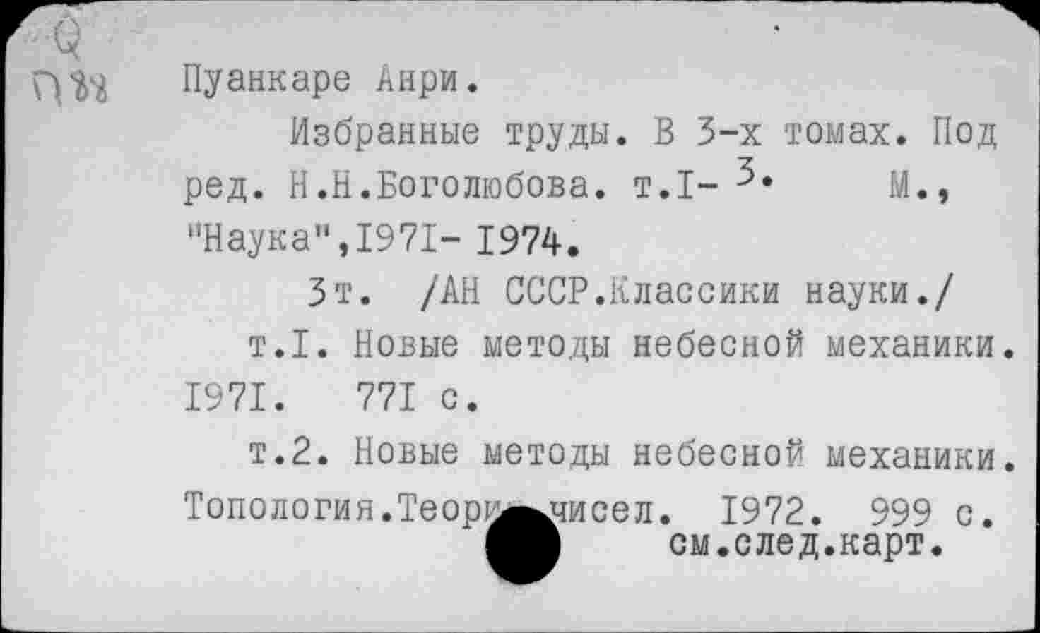 ﻿Пуанкаре Анри.
Избранные труды. В 3-х томах. Под ред. В.Н.Боголюбова, т.1-	М.,
"Наука",1971- 1974.
Зт. /АН СССР.Классики науки./ т.1. Новые методы небесной механики. 1971.	771 с.
т.2. Новые методы небесной механики
Топология.Теорка^чисел
. 1972. 999 с см.след.карт.